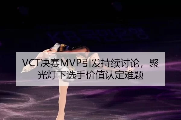 VCT决赛MVP引发持续讨论，聚光灯下选手价值认定难题