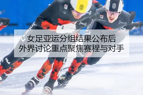 女足亚运分组结果公布后 外界讨论重点聚焦赛程与对手
